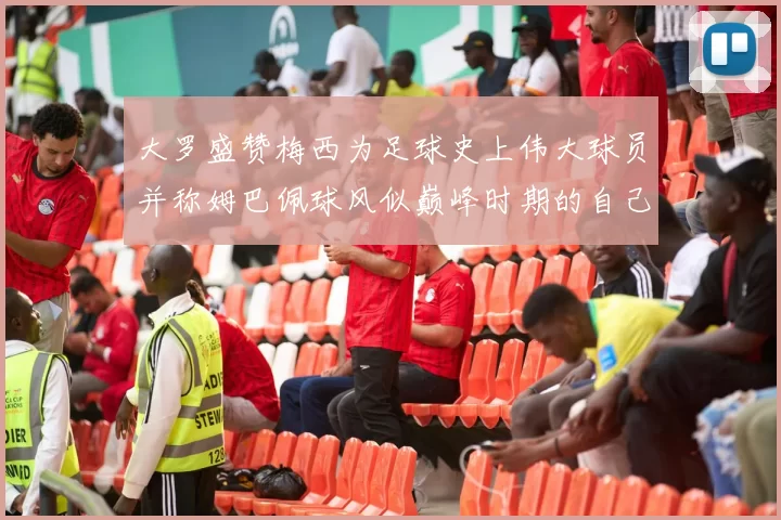 大罗盛赞梅西为足球史上伟大球员并称姆巴佩球风似巅峰时期的自己
