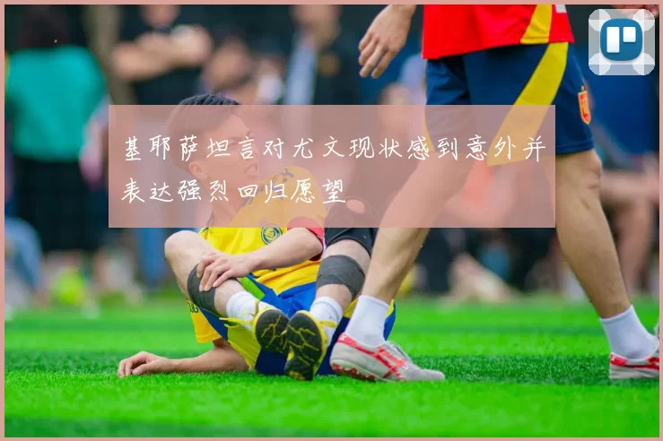 基耶萨坦言对尤文现状感到意外并表达强烈回归愿望